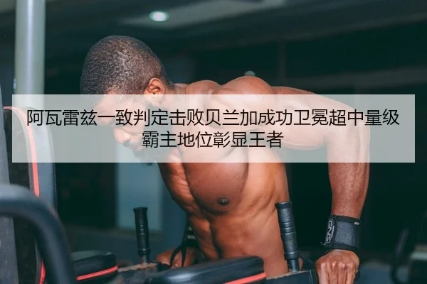 阿瓦雷兹一致判定击败贝兰加成功卫冕超中量级霸主地位彰显王者