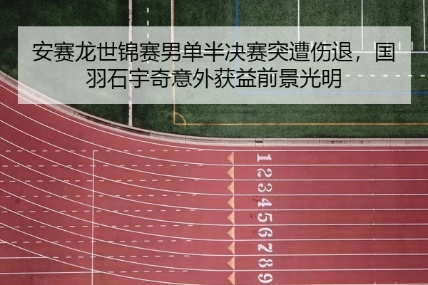 安赛龙世锦赛男单半决赛突遭伤退，国羽石宇奇意外获益前景光明